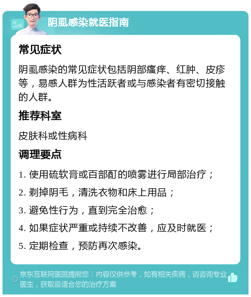 阴虱感染就医指南 常见症状 阴虱感染的常见症状包括阴部瘙痒、红肿、皮疹等，易感人群为性活跃者或与感染者有密切接触的人群。 推荐科室 皮肤科或性病科 调理要点 1. 使用硫软膏或百部酊的喷雾进行局部治疗； 2. 剃掉阴毛，清洗衣物和床上用品； 3. 避免性行为，直到完全治愈； 4. 如果症状严重或持续不改善，应及时就医； 5. 定期检查，预防再次感染。