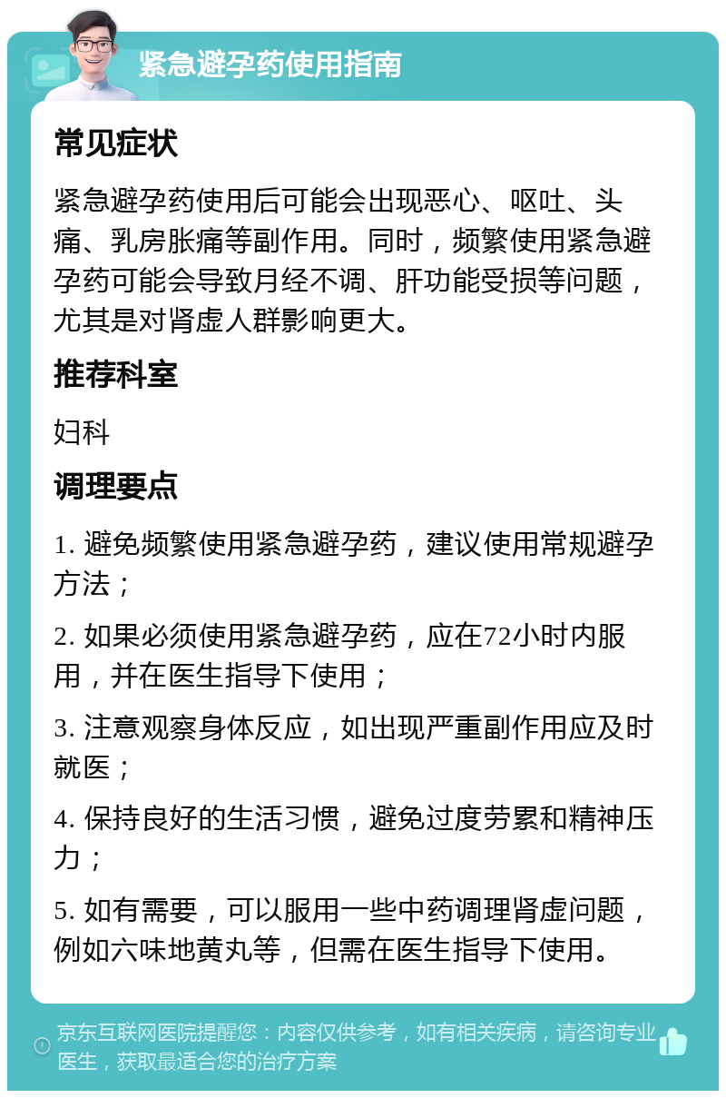 紧急避孕药使用指南 常见症状 紧急避孕药使用后可能会出现恶心、呕吐、头痛、乳房胀痛等副作用。同时，频繁使用紧急避孕药可能会导致月经不调、肝功能受损等问题，尤其是对肾虚人群影响更大。 推荐科室 妇科 调理要点 1. 避免频繁使用紧急避孕药，建议使用常规避孕方法； 2. 如果必须使用紧急避孕药，应在72小时内服用，并在医生指导下使用； 3. 注意观察身体反应，如出现严重副作用应及时就医； 4. 保持良好的生活习惯，避免过度劳累和精神压力； 5. 如有需要，可以服用一些中药调理肾虚问题，例如六味地黄丸等，但需在医生指导下使用。