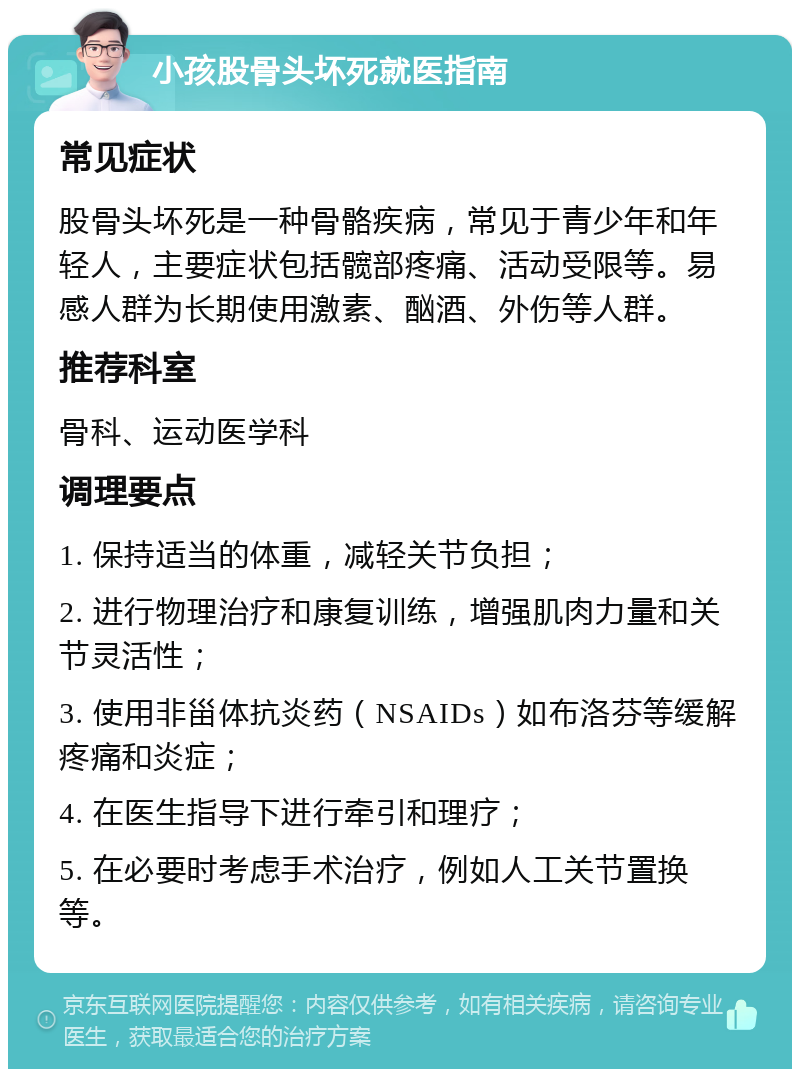 小孩股骨头坏死就医指南 常见症状 股骨头坏死是一种骨骼疾病，常见于青少年和年轻人，主要症状包括髋部疼痛、活动受限等。易感人群为长期使用激素、酗酒、外伤等人群。 推荐科室 骨科、运动医学科 调理要点 1. 保持适当的体重，减轻关节负担； 2. 进行物理治疗和康复训练，增强肌肉力量和关节灵活性； 3. 使用非甾体抗炎药（NSAIDs）如布洛芬等缓解疼痛和炎症； 4. 在医生指导下进行牵引和理疗； 5. 在必要时考虑手术治疗，例如人工关节置换等。