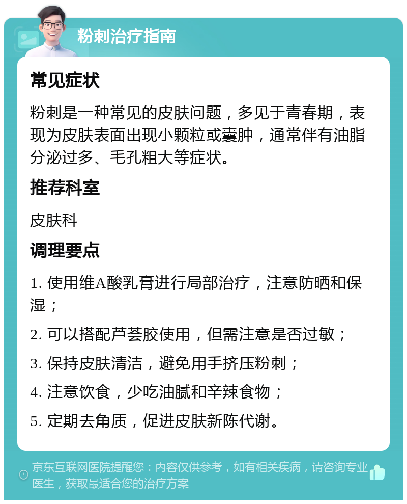 粉刺治疗指南 常见症状 粉刺是一种常见的皮肤问题，多见于青春期，表现为皮肤表面出现小颗粒或囊肿，通常伴有油脂分泌过多、毛孔粗大等症状。 推荐科室 皮肤科 调理要点 1. 使用维A酸乳膏进行局部治疗，注意防晒和保湿； 2. 可以搭配芦荟胶使用，但需注意是否过敏； 3. 保持皮肤清洁，避免用手挤压粉刺； 4. 注意饮食，少吃油腻和辛辣食物； 5. 定期去角质，促进皮肤新陈代谢。