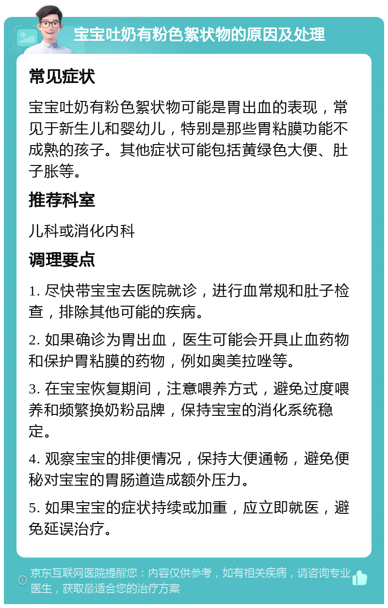 宝宝吐奶有粉色絮状物的原因及处理 常见症状 宝宝吐奶有粉色絮状物可能是胃出血的表现，常见于新生儿和婴幼儿，特别是那些胃粘膜功能不成熟的孩子。其他症状可能包括黄绿色大便、肚子胀等。 推荐科室 儿科或消化内科 调理要点 1. 尽快带宝宝去医院就诊，进行血常规和肚子检查，排除其他可能的疾病。 2. 如果确诊为胃出血，医生可能会开具止血药物和保护胃粘膜的药物，例如奥美拉唑等。 3. 在宝宝恢复期间，注意喂养方式，避免过度喂养和频繁换奶粉品牌，保持宝宝的消化系统稳定。 4. 观察宝宝的排便情况，保持大便通畅，避免便秘对宝宝的胃肠道造成额外压力。 5. 如果宝宝的症状持续或加重，应立即就医，避免延误治疗。