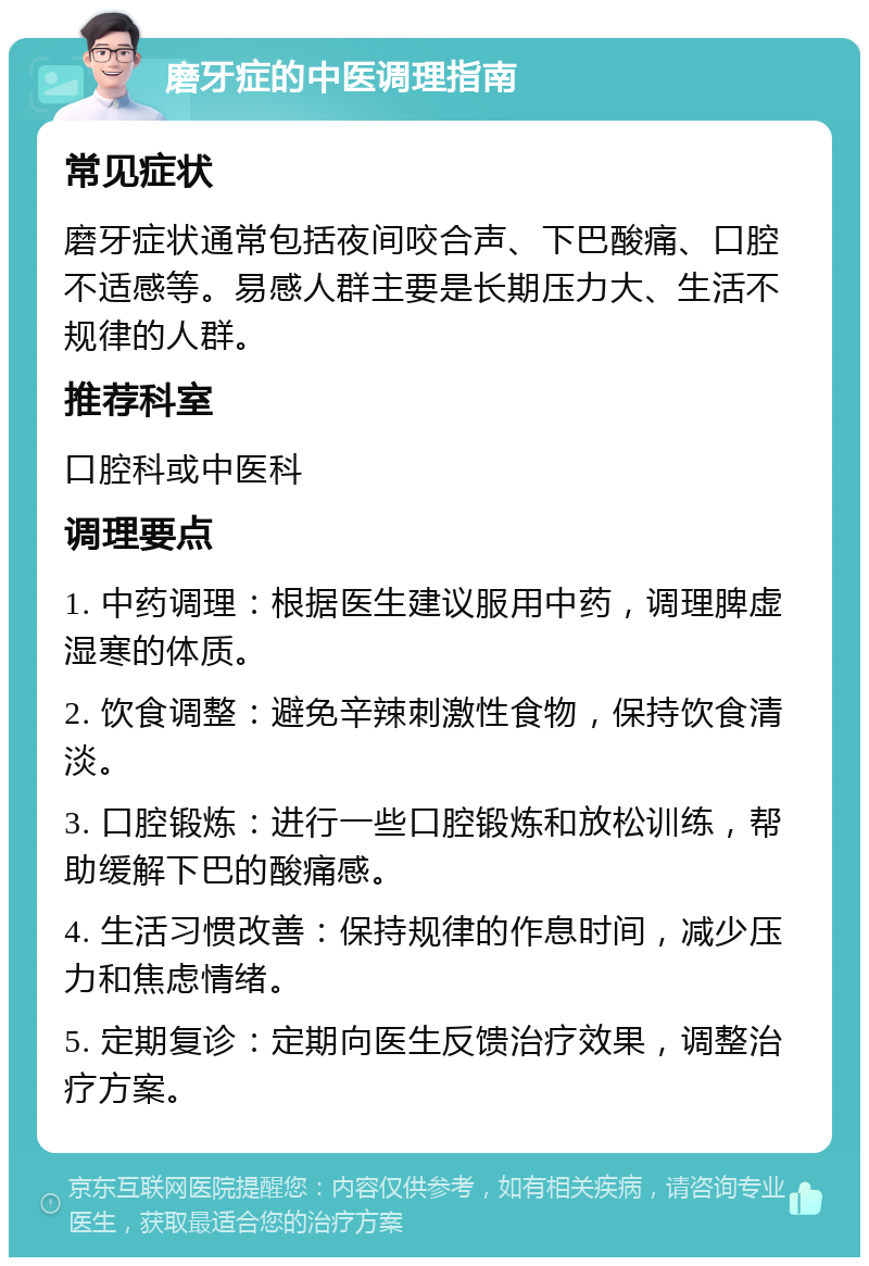 磨牙症的中医调理指南 常见症状 磨牙症状通常包括夜间咬合声、下巴酸痛、口腔不适感等。易感人群主要是长期压力大、生活不规律的人群。 推荐科室 口腔科或中医科 调理要点 1. 中药调理：根据医生建议服用中药，调理脾虚湿寒的体质。 2. 饮食调整：避免辛辣刺激性食物，保持饮食清淡。 3. 口腔锻炼：进行一些口腔锻炼和放松训练，帮助缓解下巴的酸痛感。 4. 生活习惯改善：保持规律的作息时间，减少压力和焦虑情绪。 5. 定期复诊：定期向医生反馈治疗效果，调整治疗方案。