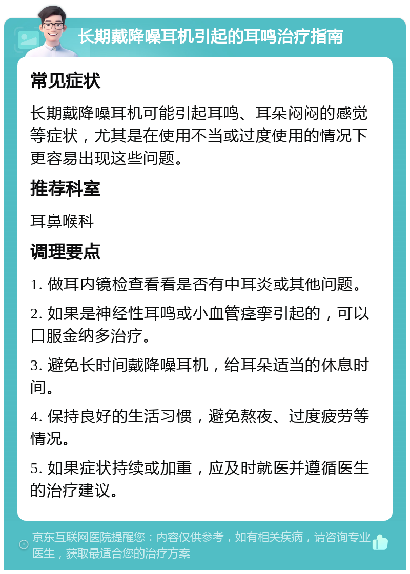 长期戴降噪耳机引起的耳鸣治疗指南 常见症状 长期戴降噪耳机可能引起耳鸣、耳朵闷闷的感觉等症状，尤其是在使用不当或过度使用的情况下更容易出现这些问题。 推荐科室 耳鼻喉科 调理要点 1. 做耳内镜检查看看是否有中耳炎或其他问题。 2. 如果是神经性耳鸣或小血管痉挛引起的，可以口服金纳多治疗。 3. 避免长时间戴降噪耳机，给耳朵适当的休息时间。 4. 保持良好的生活习惯，避免熬夜、过度疲劳等情况。 5. 如果症状持续或加重，应及时就医并遵循医生的治疗建议。