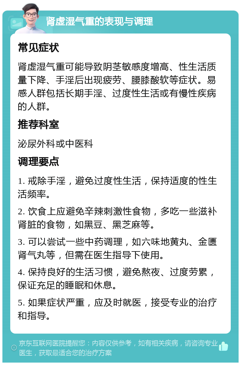 肾虚湿气重的表现与调理 常见症状 肾虚湿气重可能导致阴茎敏感度增高、性生活质量下降、手淫后出现疲劳、腰膝酸软等症状。易感人群包括长期手淫、过度性生活或有慢性疾病的人群。 推荐科室 泌尿外科或中医科 调理要点 1. 戒除手淫，避免过度性生活，保持适度的性生活频率。 2. 饮食上应避免辛辣刺激性食物，多吃一些滋补肾脏的食物，如黑豆、黑芝麻等。 3. 可以尝试一些中药调理，如六味地黄丸、金匮肾气丸等，但需在医生指导下使用。 4. 保持良好的生活习惯，避免熬夜、过度劳累，保证充足的睡眠和休息。 5. 如果症状严重，应及时就医，接受专业的治疗和指导。