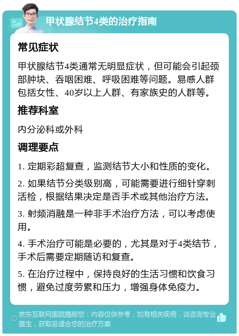 甲状腺结节4类的治疗指南 常见症状 甲状腺结节4类通常无明显症状，但可能会引起颈部肿块、吞咽困难、呼吸困难等问题。易感人群包括女性、40岁以上人群、有家族史的人群等。 推荐科室 内分泌科或外科 调理要点 1. 定期彩超复查，监测结节大小和性质的变化。 2. 如果结节分类级别高，可能需要进行细针穿刺活检，根据结果决定是否手术或其他治疗方法。 3. 射频消融是一种非手术治疗方法，可以考虑使用。 4. 手术治疗可能是必要的，尤其是对于4类结节，手术后需要定期随访和复查。 5. 在治疗过程中，保持良好的生活习惯和饮食习惯，避免过度劳累和压力，增强身体免疫力。