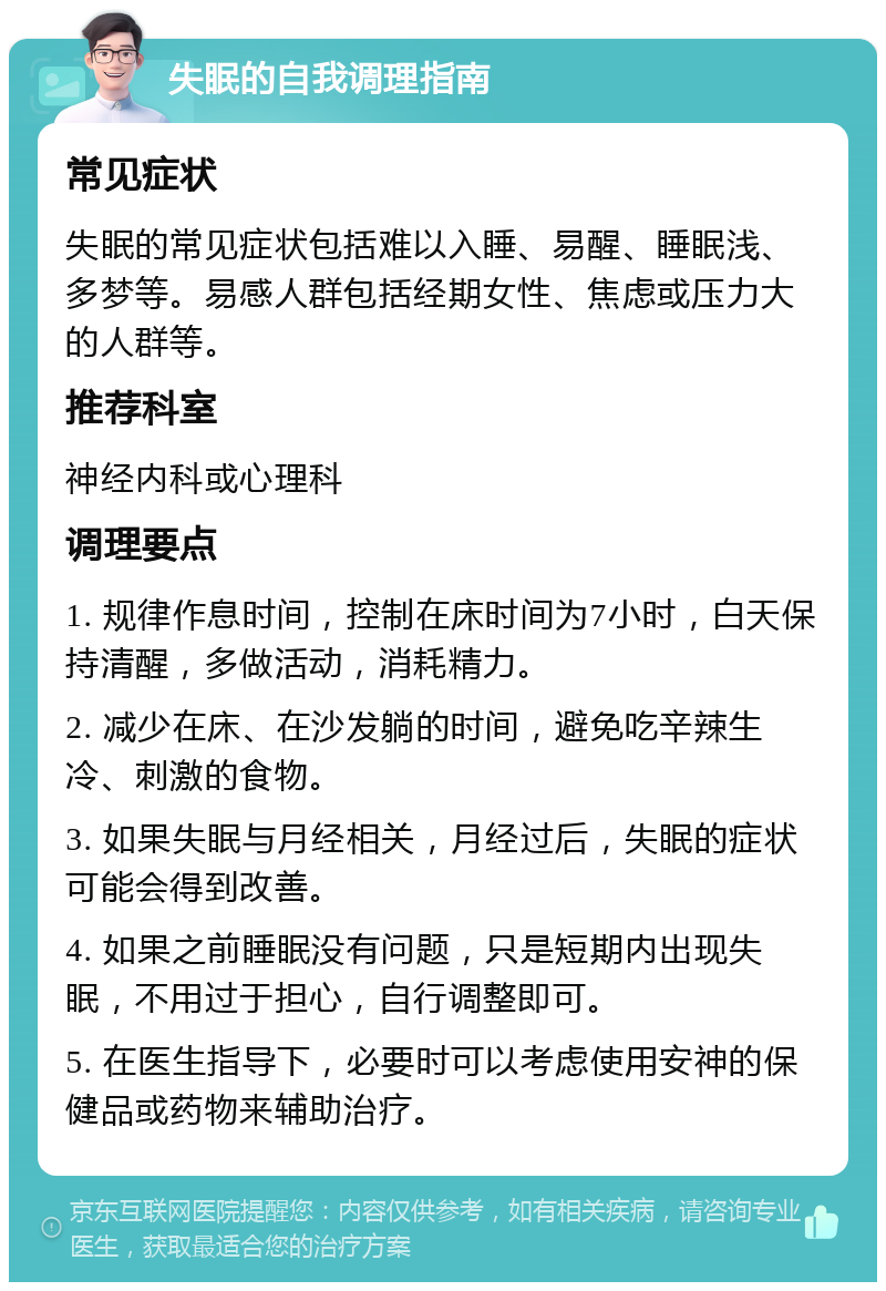 失眠的自我调理指南 常见症状 失眠的常见症状包括难以入睡、易醒、睡眠浅、多梦等。易感人群包括经期女性、焦虑或压力大的人群等。 推荐科室 神经内科或心理科 调理要点 1. 规律作息时间，控制在床时间为7小时，白天保持清醒，多做活动，消耗精力。 2. 减少在床、在沙发躺的时间，避免吃辛辣生冷、刺激的食物。 3. 如果失眠与月经相关，月经过后，失眠的症状可能会得到改善。 4. 如果之前睡眠没有问题，只是短期内出现失眠，不用过于担心，自行调整即可。 5. 在医生指导下，必要时可以考虑使用安神的保健品或药物来辅助治疗。