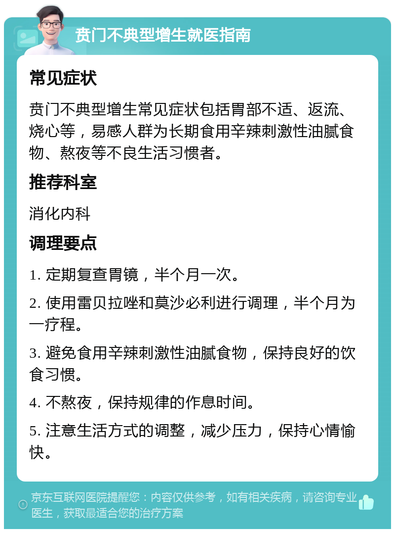 贲门不典型增生就医指南 常见症状 贲门不典型增生常见症状包括胃部不适、返流、烧心等，易感人群为长期食用辛辣刺激性油腻食物、熬夜等不良生活习惯者。 推荐科室 消化内科 调理要点 1. 定期复查胃镜，半个月一次。 2. 使用雷贝拉唑和莫沙必利进行调理，半个月为一疗程。 3. 避免食用辛辣刺激性油腻食物，保持良好的饮食习惯。 4. 不熬夜，保持规律的作息时间。 5. 注意生活方式的调整，减少压力，保持心情愉快。