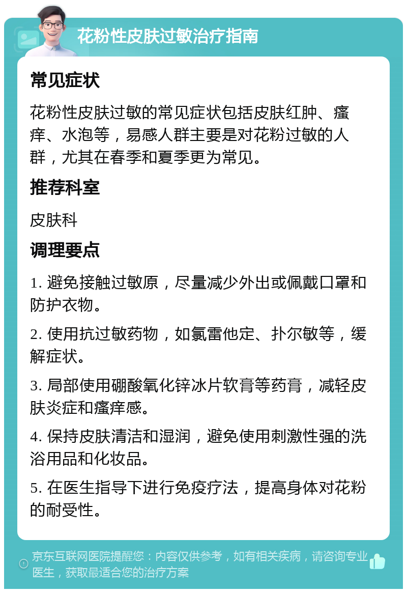 花粉性皮肤过敏治疗指南 常见症状 花粉性皮肤过敏的常见症状包括皮肤红肿、瘙痒、水泡等，易感人群主要是对花粉过敏的人群，尤其在春季和夏季更为常见。 推荐科室 皮肤科 调理要点 1. 避免接触过敏原，尽量减少外出或佩戴口罩和防护衣物。 2. 使用抗过敏药物，如氯雷他定、扑尔敏等，缓解症状。 3. 局部使用硼酸氧化锌冰片软膏等药膏，减轻皮肤炎症和瘙痒感。 4. 保持皮肤清洁和湿润，避免使用刺激性强的洗浴用品和化妆品。 5. 在医生指导下进行免疫疗法，提高身体对花粉的耐受性。