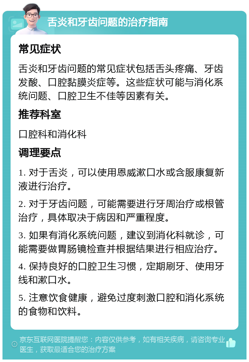 舌炎和牙齿问题的治疗指南 常见症状 舌炎和牙齿问题的常见症状包括舌头疼痛、牙齿发酸、口腔黏膜炎症等。这些症状可能与消化系统问题、口腔卫生不佳等因素有关。 推荐科室 口腔科和消化科 调理要点 1. 对于舌炎，可以使用恩威漱口水或含服康复新液进行治疗。 2. 对于牙齿问题，可能需要进行牙周治疗或根管治疗，具体取决于病因和严重程度。 3. 如果有消化系统问题，建议到消化科就诊，可能需要做胃肠镜检查并根据结果进行相应治疗。 4. 保持良好的口腔卫生习惯，定期刷牙、使用牙线和漱口水。 5. 注意饮食健康，避免过度刺激口腔和消化系统的食物和饮料。