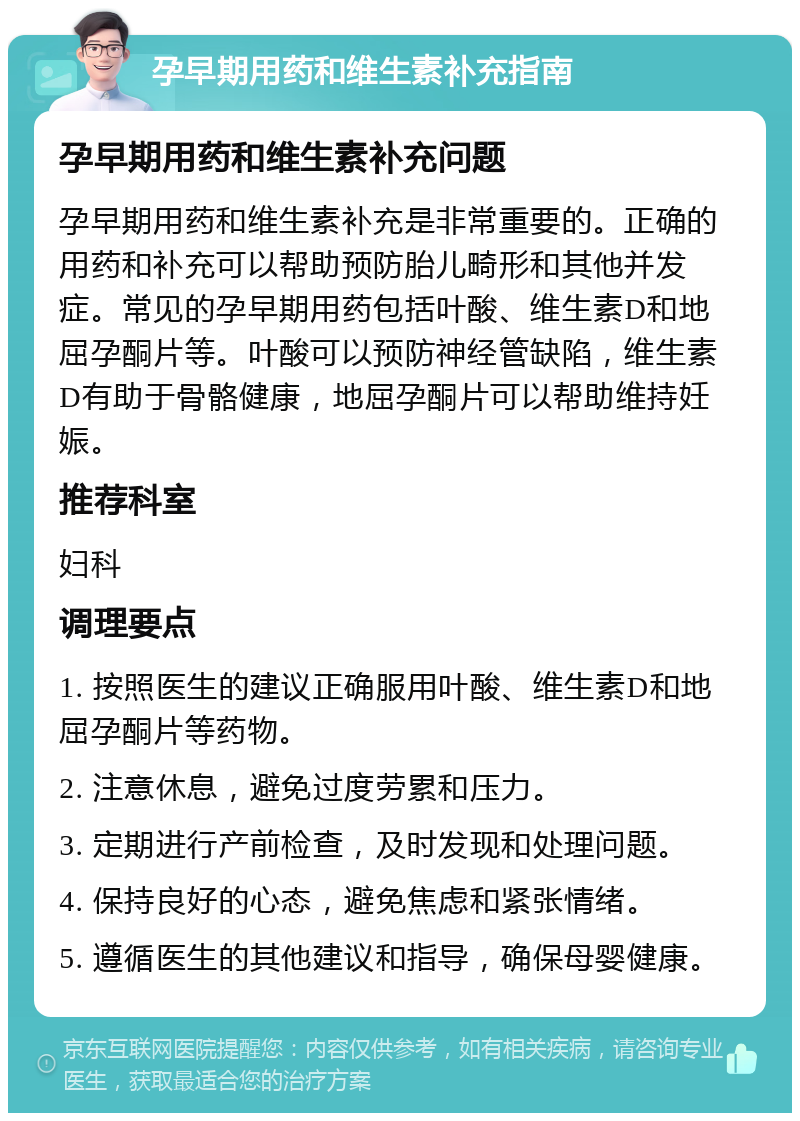 孕早期用药和维生素补充指南 孕早期用药和维生素补充问题 孕早期用药和维生素补充是非常重要的。正确的用药和补充可以帮助预防胎儿畸形和其他并发症。常见的孕早期用药包括叶酸、维生素D和地屈孕酮片等。叶酸可以预防神经管缺陷，维生素D有助于骨骼健康，地屈孕酮片可以帮助维持妊娠。 推荐科室 妇科 调理要点 1. 按照医生的建议正确服用叶酸、维生素D和地屈孕酮片等药物。 2. 注意休息，避免过度劳累和压力。 3. 定期进行产前检查，及时发现和处理问题。 4. 保持良好的心态，避免焦虑和紧张情绪。 5. 遵循医生的其他建议和指导，确保母婴健康。