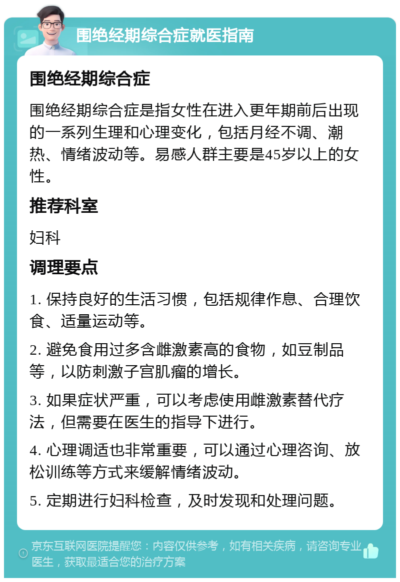 围绝经期综合症就医指南 围绝经期综合症 围绝经期综合症是指女性在进入更年期前后出现的一系列生理和心理变化，包括月经不调、潮热、情绪波动等。易感人群主要是45岁以上的女性。 推荐科室 妇科 调理要点 1. 保持良好的生活习惯，包括规律作息、合理饮食、适量运动等。 2. 避免食用过多含雌激素高的食物，如豆制品等，以防刺激子宫肌瘤的增长。 3. 如果症状严重，可以考虑使用雌激素替代疗法，但需要在医生的指导下进行。 4. 心理调适也非常重要，可以通过心理咨询、放松训练等方式来缓解情绪波动。 5. 定期进行妇科检查，及时发现和处理问题。