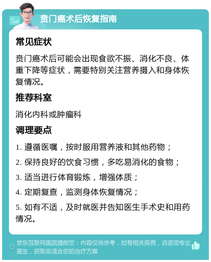 贲门癌术后恢复指南 常见症状 贲门癌术后可能会出现食欲不振、消化不良、体重下降等症状，需要特别关注营养摄入和身体恢复情况。 推荐科室 消化内科或肿瘤科 调理要点 1. 遵循医嘱，按时服用营养液和其他药物； 2. 保持良好的饮食习惯，多吃易消化的食物； 3. 适当进行体育锻炼，增强体质； 4. 定期复查，监测身体恢复情况； 5. 如有不适，及时就医并告知医生手术史和用药情况。