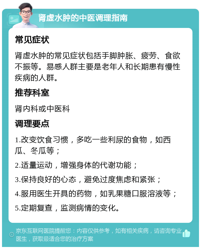 肾虚水肿的中医调理指南 常见症状 肾虚水肿的常见症状包括手脚肿胀、疲劳、食欲不振等。易感人群主要是老年人和长期患有慢性疾病的人群。 推荐科室 肾内科或中医科 调理要点 1.改变饮食习惯，多吃一些利尿的食物，如西瓜、冬瓜等； 2.适量运动，增强身体的代谢功能； 3.保持良好的心态，避免过度焦虑和紧张； 4.服用医生开具的药物，如乳果糖口服溶液等； 5.定期复查，监测病情的变化。