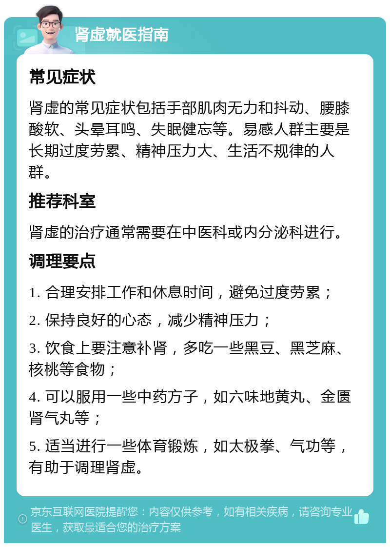 肾虚就医指南 常见症状 肾虚的常见症状包括手部肌肉无力和抖动、腰膝酸软、头晕耳鸣、失眠健忘等。易感人群主要是长期过度劳累、精神压力大、生活不规律的人群。 推荐科室 肾虚的治疗通常需要在中医科或内分泌科进行。 调理要点 1. 合理安排工作和休息时间，避免过度劳累； 2. 保持良好的心态，减少精神压力； 3. 饮食上要注意补肾，多吃一些黑豆、黑芝麻、核桃等食物； 4. 可以服用一些中药方子，如六味地黄丸、金匮肾气丸等； 5. 适当进行一些体育锻炼，如太极拳、气功等，有助于调理肾虚。