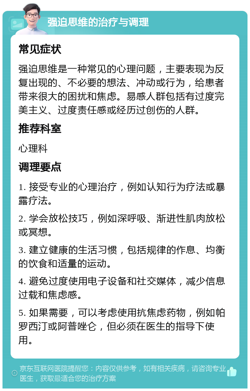 强迫思维的治疗与调理 常见症状 强迫思维是一种常见的心理问题，主要表现为反复出现的、不必要的想法、冲动或行为，给患者带来很大的困扰和焦虑。易感人群包括有过度完美主义、过度责任感或经历过创伤的人群。 推荐科室 心理科 调理要点 1. 接受专业的心理治疗，例如认知行为疗法或暴露疗法。 2. 学会放松技巧，例如深呼吸、渐进性肌肉放松或冥想。 3. 建立健康的生活习惯，包括规律的作息、均衡的饮食和适量的运动。 4. 避免过度使用电子设备和社交媒体，减少信息过载和焦虑感。 5. 如果需要，可以考虑使用抗焦虑药物，例如帕罗西汀或阿普唑仑，但必须在医生的指导下使用。