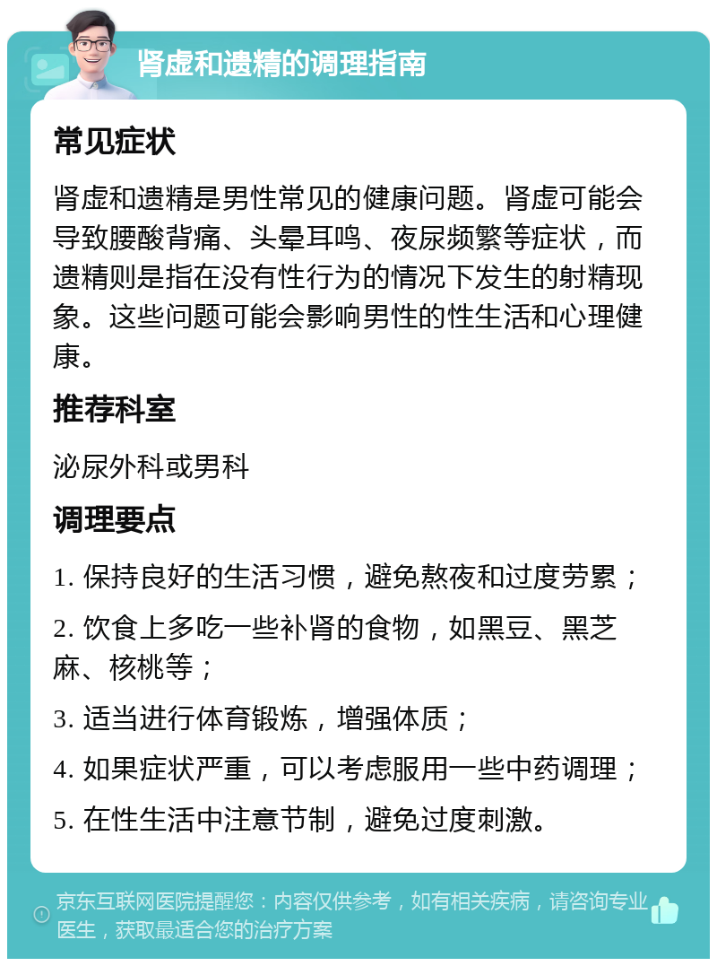 肾虚和遗精的调理指南 常见症状 肾虚和遗精是男性常见的健康问题。肾虚可能会导致腰酸背痛、头晕耳鸣、夜尿频繁等症状，而遗精则是指在没有性行为的情况下发生的射精现象。这些问题可能会影响男性的性生活和心理健康。 推荐科室 泌尿外科或男科 调理要点 1. 保持良好的生活习惯，避免熬夜和过度劳累； 2. 饮食上多吃一些补肾的食物，如黑豆、黑芝麻、核桃等； 3. 适当进行体育锻炼，增强体质； 4. 如果症状严重，可以考虑服用一些中药调理； 5. 在性生活中注意节制，避免过度刺激。