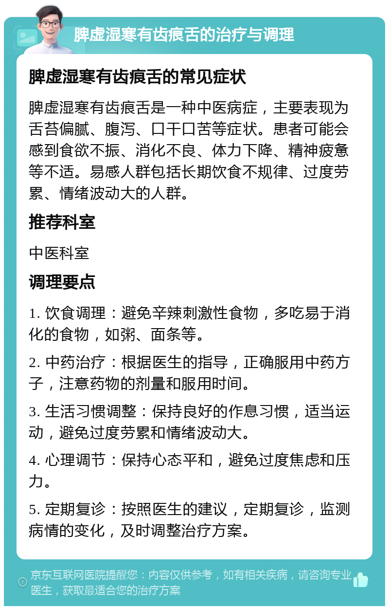 脾虚湿寒有齿痕舌的治疗与调理 脾虚湿寒有齿痕舌的常见症状 脾虚湿寒有齿痕舌是一种中医病症，主要表现为舌苔偏腻、腹泻、口干口苦等症状。患者可能会感到食欲不振、消化不良、体力下降、精神疲惫等不适。易感人群包括长期饮食不规律、过度劳累、情绪波动大的人群。 推荐科室 中医科室 调理要点 1. 饮食调理：避免辛辣刺激性食物，多吃易于消化的食物，如粥、面条等。 2. 中药治疗：根据医生的指导，正确服用中药方子，注意药物的剂量和服用时间。 3. 生活习惯调整：保持良好的作息习惯，适当运动，避免过度劳累和情绪波动大。 4. 心理调节：保持心态平和，避免过度焦虑和压力。 5. 定期复诊：按照医生的建议，定期复诊，监测病情的变化，及时调整治疗方案。