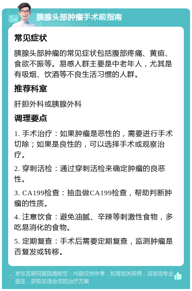 胰腺头部肿瘤手术前指南 常见症状 胰腺头部肿瘤的常见症状包括腹部疼痛、黄疸、食欲不振等。易感人群主要是中老年人，尤其是有吸烟、饮酒等不良生活习惯的人群。 推荐科室 肝胆外科或胰腺外科 调理要点 1. 手术治疗：如果肿瘤是恶性的，需要进行手术切除；如果是良性的，可以选择手术或观察治疗。 2. 穿刺活检：通过穿刺活检来确定肿瘤的良恶性。 3. CA199检查：抽血做CA199检查，帮助判断肿瘤的性质。 4. 注意饮食：避免油腻、辛辣等刺激性食物，多吃易消化的食物。 5. 定期复查：手术后需要定期复查，监测肿瘤是否复发或转移。