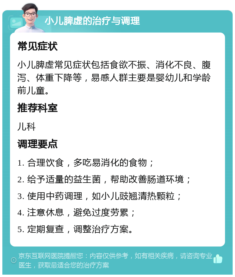 小儿脾虚的治疗与调理 常见症状 小儿脾虚常见症状包括食欲不振、消化不良、腹泻、体重下降等，易感人群主要是婴幼儿和学龄前儿童。 推荐科室 儿科 调理要点 1. 合理饮食，多吃易消化的食物； 2. 给予适量的益生菌，帮助改善肠道环境； 3. 使用中药调理，如小儿豉翘清热颗粒； 4. 注意休息，避免过度劳累； 5. 定期复查，调整治疗方案。