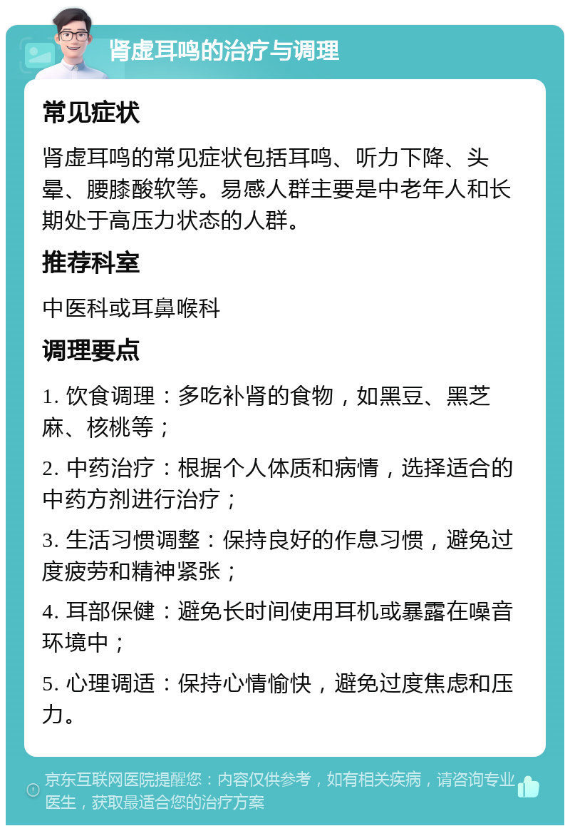 肾虚耳鸣的治疗与调理 常见症状 肾虚耳鸣的常见症状包括耳鸣、听力下降、头晕、腰膝酸软等。易感人群主要是中老年人和长期处于高压力状态的人群。 推荐科室 中医科或耳鼻喉科 调理要点 1. 饮食调理：多吃补肾的食物，如黑豆、黑芝麻、核桃等； 2. 中药治疗：根据个人体质和病情，选择适合的中药方剂进行治疗； 3. 生活习惯调整：保持良好的作息习惯，避免过度疲劳和精神紧张； 4. 耳部保健：避免长时间使用耳机或暴露在噪音环境中； 5. 心理调适：保持心情愉快，避免过度焦虑和压力。