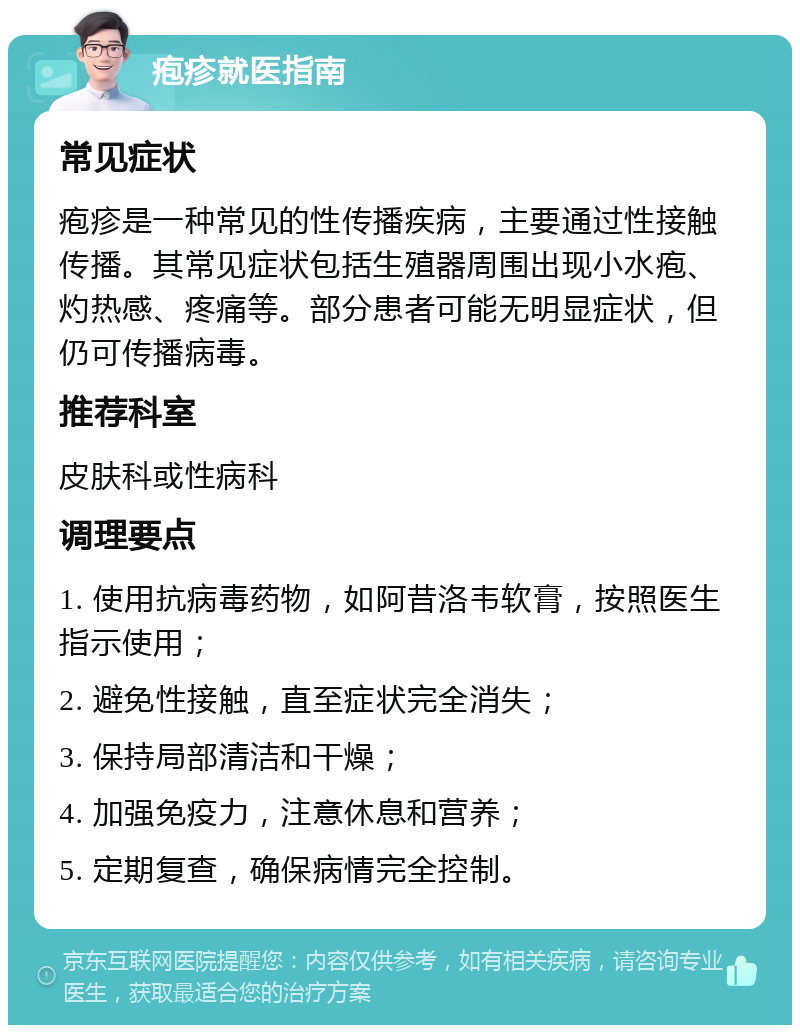 疱疹就医指南 常见症状 疱疹是一种常见的性传播疾病，主要通过性接触传播。其常见症状包括生殖器周围出现小水疱、灼热感、疼痛等。部分患者可能无明显症状，但仍可传播病毒。 推荐科室 皮肤科或性病科 调理要点 1. 使用抗病毒药物，如阿昔洛韦软膏，按照医生指示使用； 2. 避免性接触，直至症状完全消失； 3. 保持局部清洁和干燥； 4. 加强免疫力，注意休息和营养； 5. 定期复查，确保病情完全控制。