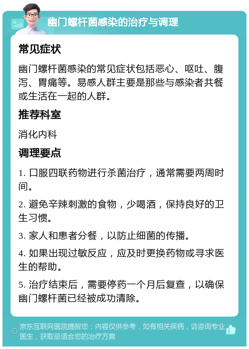 幽门螺杆菌感染的治疗与调理 常见症状 幽门螺杆菌感染的常见症状包括恶心、呕吐、腹泻、胃痛等。易感人群主要是那些与感染者共餐或生活在一起的人群。 推荐科室 消化内科 调理要点 1. 口服四联药物进行杀菌治疗，通常需要两周时间。 2. 避免辛辣刺激的食物，少喝酒，保持良好的卫生习惯。 3. 家人和患者分餐，以防止细菌的传播。 4. 如果出现过敏反应，应及时更换药物或寻求医生的帮助。 5. 治疗结束后，需要停药一个月后复查，以确保幽门螺杆菌已经被成功清除。