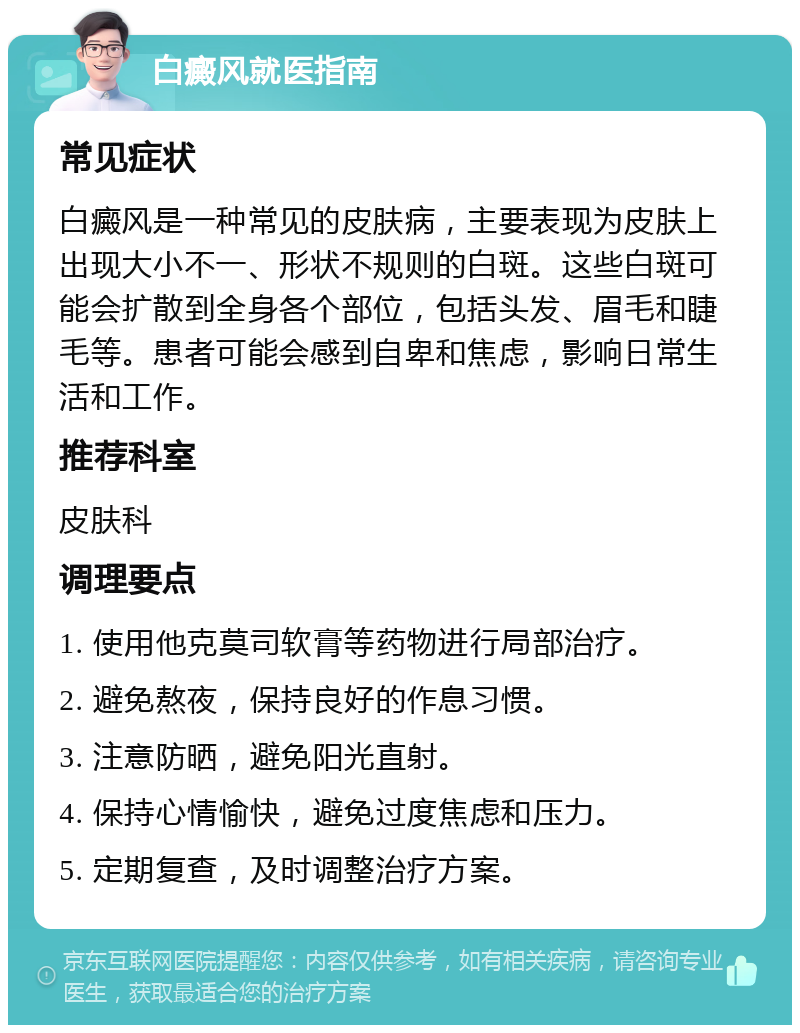 白癜风就医指南 常见症状 白癜风是一种常见的皮肤病，主要表现为皮肤上出现大小不一、形状不规则的白斑。这些白斑可能会扩散到全身各个部位，包括头发、眉毛和睫毛等。患者可能会感到自卑和焦虑，影响日常生活和工作。 推荐科室 皮肤科 调理要点 1. 使用他克莫司软膏等药物进行局部治疗。 2. 避免熬夜，保持良好的作息习惯。 3. 注意防晒，避免阳光直射。 4. 保持心情愉快，避免过度焦虑和压力。 5. 定期复查，及时调整治疗方案。