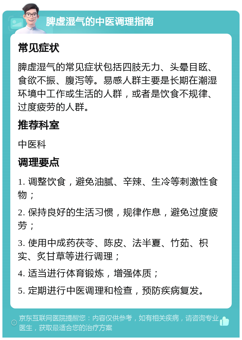 脾虚湿气的中医调理指南 常见症状 脾虚湿气的常见症状包括四肢无力、头晕目眩、食欲不振、腹泻等。易感人群主要是长期在潮湿环境中工作或生活的人群，或者是饮食不规律、过度疲劳的人群。 推荐科室 中医科 调理要点 1. 调整饮食，避免油腻、辛辣、生冷等刺激性食物； 2. 保持良好的生活习惯，规律作息，避免过度疲劳； 3. 使用中成药茯苓、陈皮、法半夏、竹茹、枳实、炙甘草等进行调理； 4. 适当进行体育锻炼，增强体质； 5. 定期进行中医调理和检查，预防疾病复发。