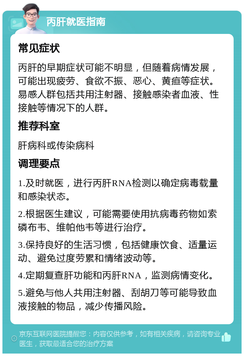 丙肝就医指南 常见症状 丙肝的早期症状可能不明显，但随着病情发展，可能出现疲劳、食欲不振、恶心、黄疸等症状。易感人群包括共用注射器、接触感染者血液、性接触等情况下的人群。 推荐科室 肝病科或传染病科 调理要点 1.及时就医，进行丙肝RNA检测以确定病毒载量和感染状态。 2.根据医生建议，可能需要使用抗病毒药物如索磷布韦、维帕他韦等进行治疗。 3.保持良好的生活习惯，包括健康饮食、适量运动、避免过度劳累和情绪波动等。 4.定期复查肝功能和丙肝RNA，监测病情变化。 5.避免与他人共用注射器、刮胡刀等可能导致血液接触的物品，减少传播风险。