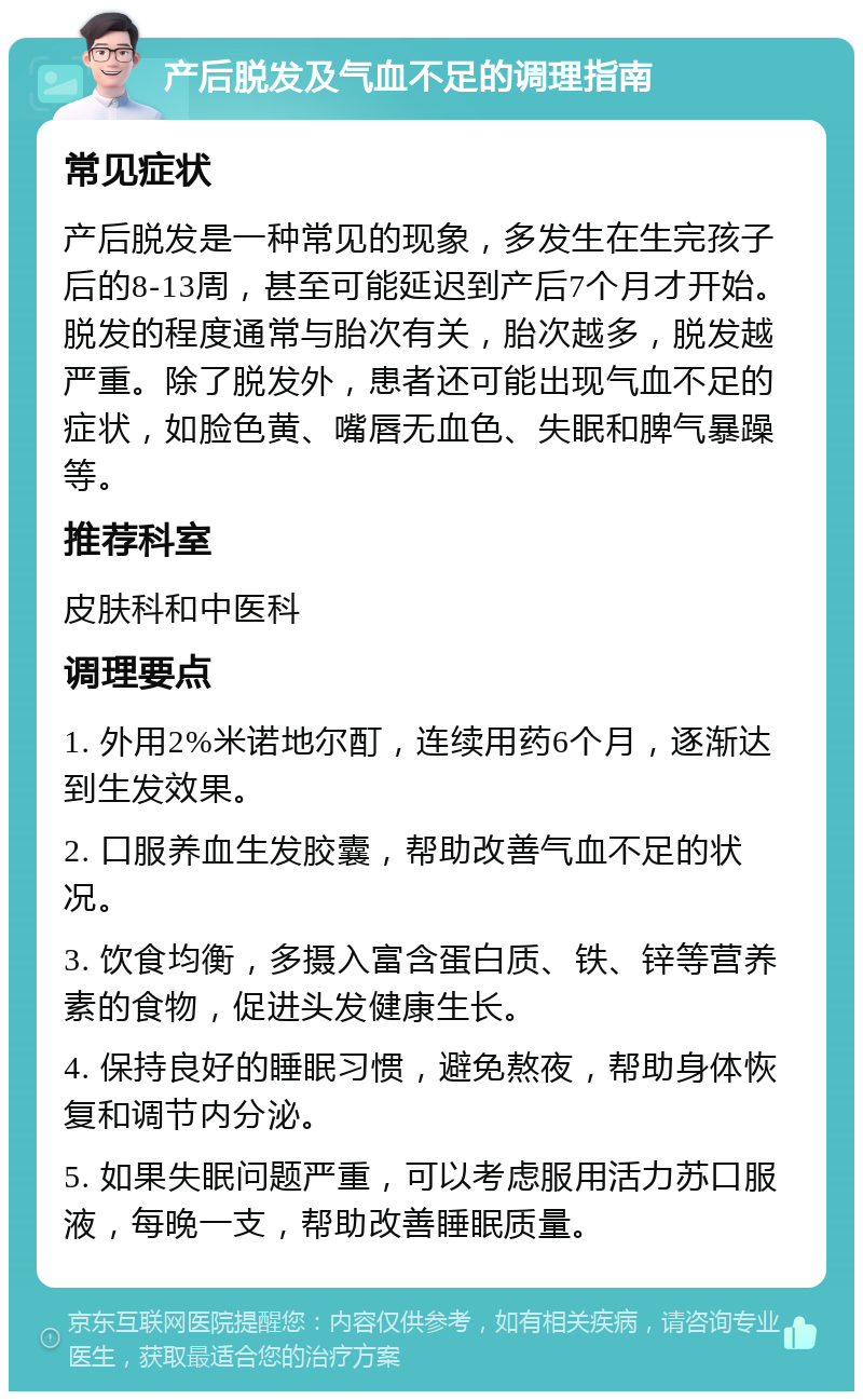 产后脱发及气血不足的调理指南 常见症状 产后脱发是一种常见的现象，多发生在生完孩子后的8-13周，甚至可能延迟到产后7个月才开始。脱发的程度通常与胎次有关，胎次越多，脱发越严重。除了脱发外，患者还可能出现气血不足的症状，如脸色黄、嘴唇无血色、失眠和脾气暴躁等。 推荐科室 皮肤科和中医科 调理要点 1. 外用2%米诺地尔酊，连续用药6个月，逐渐达到生发效果。 2. 口服养血生发胶囊，帮助改善气血不足的状况。 3. 饮食均衡，多摄入富含蛋白质、铁、锌等营养素的食物，促进头发健康生长。 4. 保持良好的睡眠习惯，避免熬夜，帮助身体恢复和调节内分泌。 5. 如果失眠问题严重，可以考虑服用活力苏口服液，每晚一支，帮助改善睡眠质量。