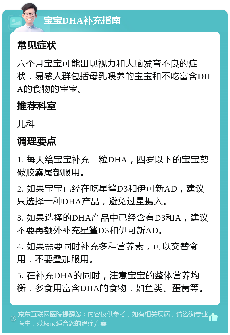 宝宝DHA补充指南 常见症状 六个月宝宝可能出现视力和大脑发育不良的症状，易感人群包括母乳喂养的宝宝和不吃富含DHA的食物的宝宝。 推荐科室 儿科 调理要点 1. 每天给宝宝补充一粒DHA，四岁以下的宝宝剪破胶囊尾部服用。 2. 如果宝宝已经在吃星鲨D3和伊可新AD，建议只选择一种DHA产品，避免过量摄入。 3. 如果选择的DHA产品中已经含有D3和A，建议不要再额外补充星鲨D3和伊可新AD。 4. 如果需要同时补充多种营养素，可以交替食用，不要叠加服用。 5. 在补充DHA的同时，注意宝宝的整体营养均衡，多食用富含DHA的食物，如鱼类、蛋黄等。