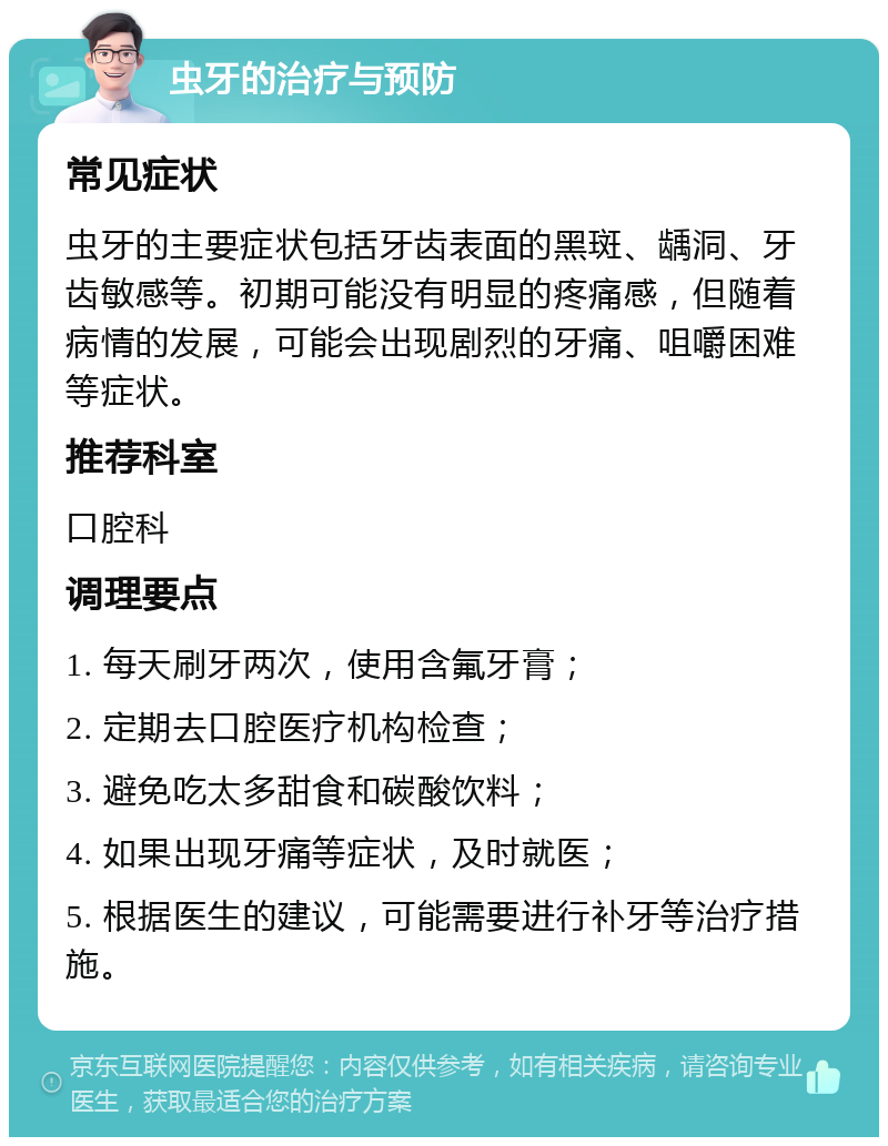 虫牙的治疗与预防 常见症状 虫牙的主要症状包括牙齿表面的黑斑、龋洞、牙齿敏感等。初期可能没有明显的疼痛感，但随着病情的发展，可能会出现剧烈的牙痛、咀嚼困难等症状。 推荐科室 口腔科 调理要点 1. 每天刷牙两次，使用含氟牙膏； 2. 定期去口腔医疗机构检查； 3. 避免吃太多甜食和碳酸饮料； 4. 如果出现牙痛等症状，及时就医； 5. 根据医生的建议，可能需要进行补牙等治疗措施。