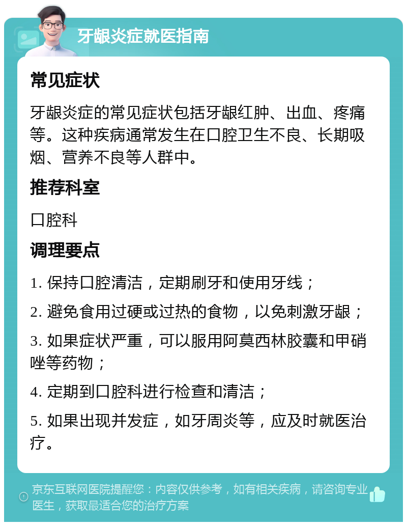 牙龈炎症就医指南 常见症状 牙龈炎症的常见症状包括牙龈红肿、出血、疼痛等。这种疾病通常发生在口腔卫生不良、长期吸烟、营养不良等人群中。 推荐科室 口腔科 调理要点 1. 保持口腔清洁，定期刷牙和使用牙线； 2. 避免食用过硬或过热的食物，以免刺激牙龈； 3. 如果症状严重，可以服用阿莫西林胶囊和甲硝唑等药物； 4. 定期到口腔科进行检查和清洁； 5. 如果出现并发症，如牙周炎等，应及时就医治疗。