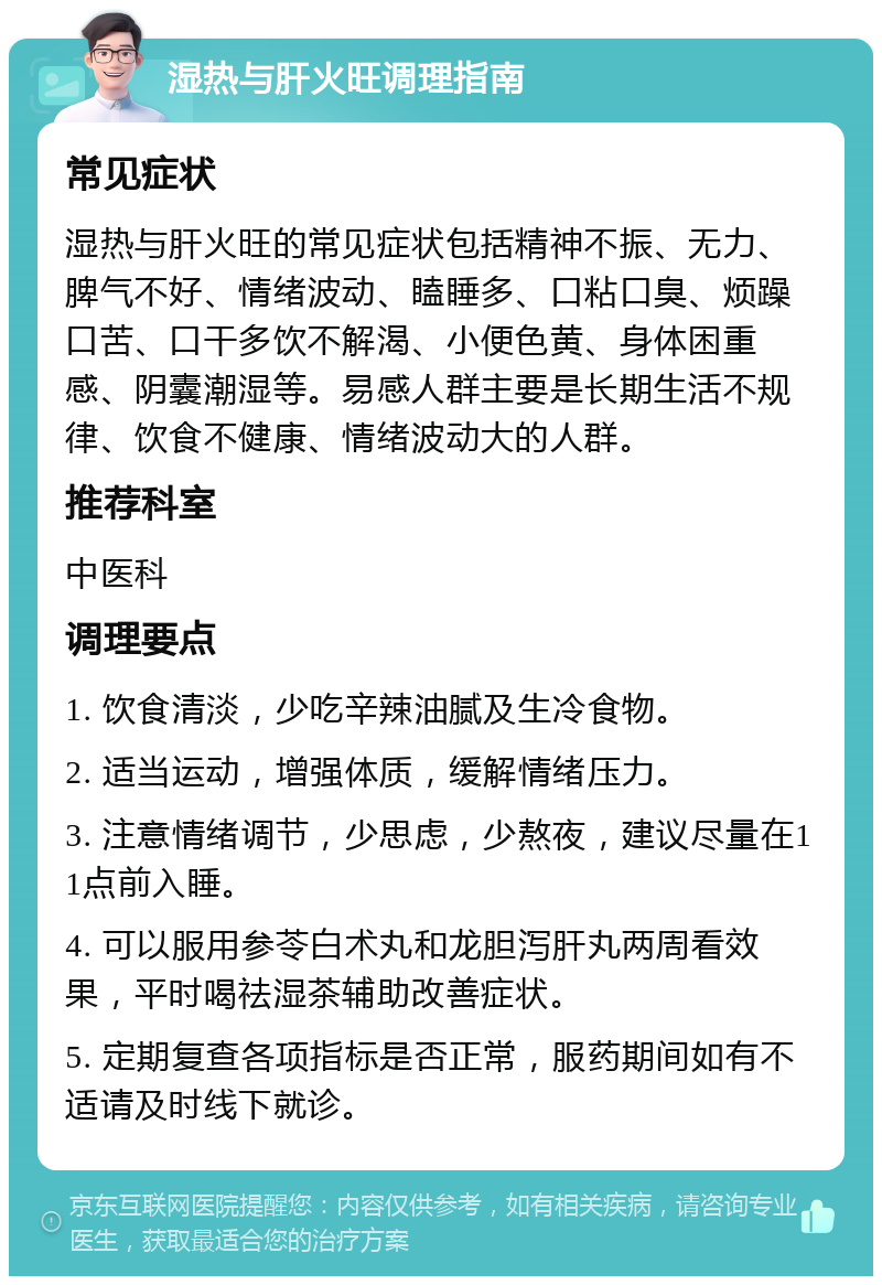 湿热与肝火旺调理指南 常见症状 湿热与肝火旺的常见症状包括精神不振、无力、脾气不好、情绪波动、瞌睡多、口粘口臭、烦躁口苦、口干多饮不解渴、小便色黄、身体困重感、阴囊潮湿等。易感人群主要是长期生活不规律、饮食不健康、情绪波动大的人群。 推荐科室 中医科 调理要点 1. 饮食清淡，少吃辛辣油腻及生冷食物。 2. 适当运动，增强体质，缓解情绪压力。 3. 注意情绪调节，少思虑，少熬夜，建议尽量在11点前入睡。 4. 可以服用参苓白术丸和龙胆泻肝丸两周看效果，平时喝祛湿茶辅助改善症状。 5. 定期复查各项指标是否正常，服药期间如有不适请及时线下就诊。