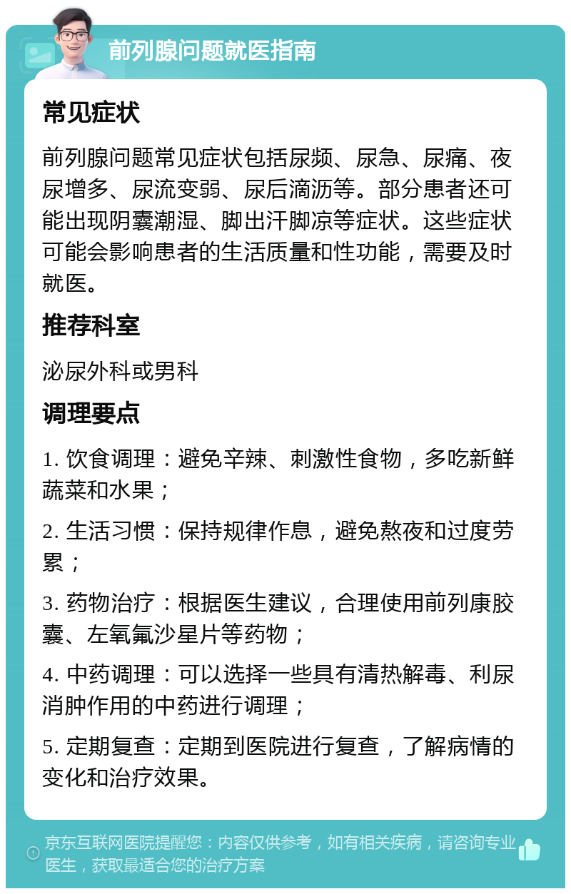 前列腺问题就医指南 常见症状 前列腺问题常见症状包括尿频、尿急、尿痛、夜尿增多、尿流变弱、尿后滴沥等。部分患者还可能出现阴囊潮湿、脚出汗脚凉等症状。这些症状可能会影响患者的生活质量和性功能，需要及时就医。 推荐科室 泌尿外科或男科 调理要点 1. 饮食调理：避免辛辣、刺激性食物，多吃新鲜蔬菜和水果； 2. 生活习惯：保持规律作息，避免熬夜和过度劳累； 3. 药物治疗：根据医生建议，合理使用前列康胶囊、左氧氟沙星片等药物； 4. 中药调理：可以选择一些具有清热解毒、利尿消肿作用的中药进行调理； 5. 定期复查：定期到医院进行复查，了解病情的变化和治疗效果。