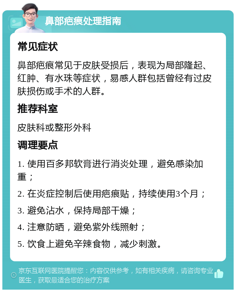 鼻部疤痕处理指南 常见症状 鼻部疤痕常见于皮肤受损后，表现为局部隆起、红肿、有水珠等症状，易感人群包括曾经有过皮肤损伤或手术的人群。 推荐科室 皮肤科或整形外科 调理要点 1. 使用百多邦软膏进行消炎处理，避免感染加重； 2. 在炎症控制后使用疤痕贴，持续使用3个月； 3. 避免沾水，保持局部干燥； 4. 注意防晒，避免紫外线照射； 5. 饮食上避免辛辣食物，减少刺激。