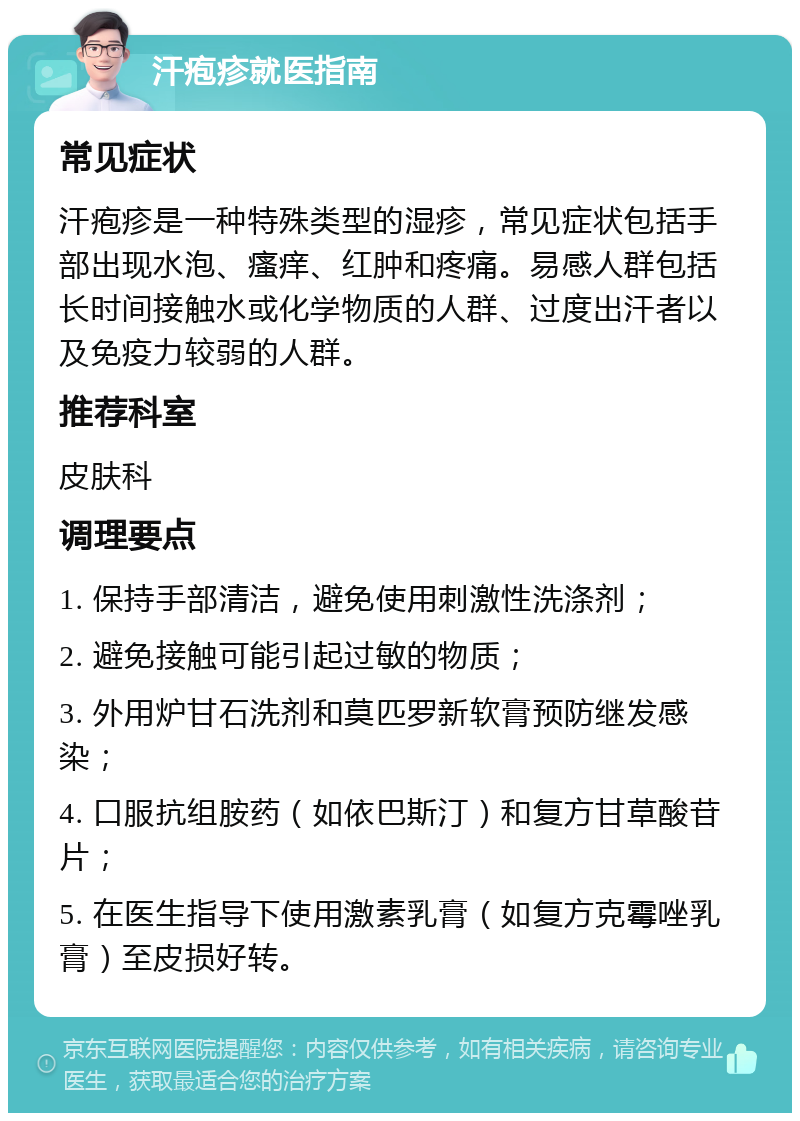 汗疱疹就医指南 常见症状 汗疱疹是一种特殊类型的湿疹，常见症状包括手部出现水泡、瘙痒、红肿和疼痛。易感人群包括长时间接触水或化学物质的人群、过度出汗者以及免疫力较弱的人群。 推荐科室 皮肤科 调理要点 1. 保持手部清洁，避免使用刺激性洗涤剂； 2. 避免接触可能引起过敏的物质； 3. 外用炉甘石洗剂和莫匹罗新软膏预防继发感染； 4. 口服抗组胺药（如依巴斯汀）和复方甘草酸苷片； 5. 在医生指导下使用激素乳膏（如复方克霉唑乳膏）至皮损好转。