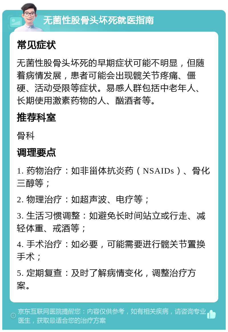 无菌性股骨头坏死就医指南 常见症状 无菌性股骨头坏死的早期症状可能不明显，但随着病情发展，患者可能会出现髋关节疼痛、僵硬、活动受限等症状。易感人群包括中老年人、长期使用激素药物的人、酗酒者等。 推荐科室 骨科 调理要点 1. 药物治疗：如非甾体抗炎药（NSAIDs）、骨化三醇等； 2. 物理治疗：如超声波、电疗等； 3. 生活习惯调整：如避免长时间站立或行走、减轻体重、戒酒等； 4. 手术治疗：如必要，可能需要进行髋关节置换手术； 5. 定期复查：及时了解病情变化，调整治疗方案。