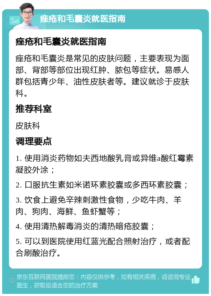 痤疮和毛囊炎就医指南 痤疮和毛囊炎就医指南 痤疮和毛囊炎是常见的皮肤问题，主要表现为面部、背部等部位出现红肿、脓包等症状。易感人群包括青少年、油性皮肤者等。建议就诊于皮肤科。 推荐科室 皮肤科 调理要点 1. 使用消炎药物如夫西地酸乳膏或异维a酸红霉素凝胶外涂； 2. 口服抗生素如米诺环素胶囊或多西环素胶囊； 3. 饮食上避免辛辣刺激性食物，少吃牛肉、羊肉、狗肉、海鲜、鱼虾蟹等； 4. 使用清热解毒消炎的清热暗疮胶囊； 5. 可以到医院使用红蓝光配合照射治疗，或者配合刷酸治疗。