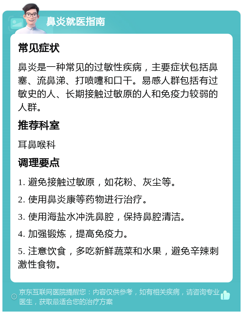 鼻炎就医指南 常见症状 鼻炎是一种常见的过敏性疾病，主要症状包括鼻塞、流鼻涕、打喷嚏和口干。易感人群包括有过敏史的人、长期接触过敏原的人和免疫力较弱的人群。 推荐科室 耳鼻喉科 调理要点 1. 避免接触过敏原，如花粉、灰尘等。 2. 使用鼻炎康等药物进行治疗。 3. 使用海盐水冲洗鼻腔，保持鼻腔清洁。 4. 加强锻炼，提高免疫力。 5. 注意饮食，多吃新鲜蔬菜和水果，避免辛辣刺激性食物。