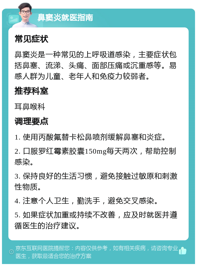 鼻窦炎就医指南 常见症状 鼻窦炎是一种常见的上呼吸道感染，主要症状包括鼻塞、流涕、头痛、面部压痛或沉重感等。易感人群为儿童、老年人和免疫力较弱者。 推荐科室 耳鼻喉科 调理要点 1. 使用丙酸氟替卡松鼻喷剂缓解鼻塞和炎症。 2. 口服罗红霉素胶囊150mg每天两次，帮助控制感染。 3. 保持良好的生活习惯，避免接触过敏原和刺激性物质。 4. 注意个人卫生，勤洗手，避免交叉感染。 5. 如果症状加重或持续不改善，应及时就医并遵循医生的治疗建议。