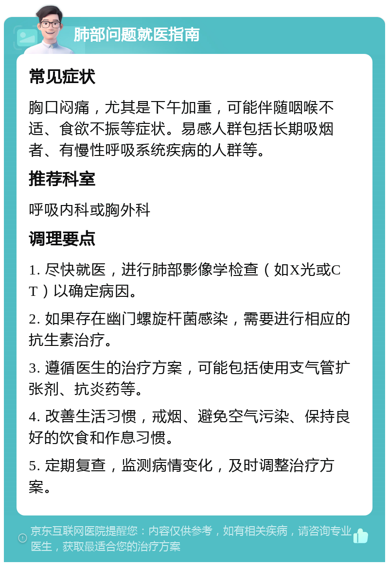 肺部问题就医指南 常见症状 胸口闷痛，尤其是下午加重，可能伴随咽喉不适、食欲不振等症状。易感人群包括长期吸烟者、有慢性呼吸系统疾病的人群等。 推荐科室 呼吸内科或胸外科 调理要点 1. 尽快就医，进行肺部影像学检查（如X光或CT）以确定病因。 2. 如果存在幽门螺旋杆菌感染，需要进行相应的抗生素治疗。 3. 遵循医生的治疗方案，可能包括使用支气管扩张剂、抗炎药等。 4. 改善生活习惯，戒烟、避免空气污染、保持良好的饮食和作息习惯。 5. 定期复查，监测病情变化，及时调整治疗方案。