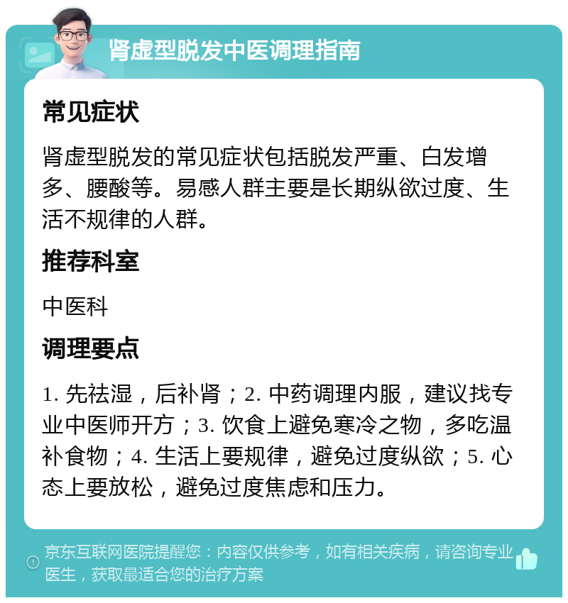 肾虚型脱发中医调理指南 常见症状 肾虚型脱发的常见症状包括脱发严重、白发增多、腰酸等。易感人群主要是长期纵欲过度、生活不规律的人群。 推荐科室 中医科 调理要点 1. 先祛湿，后补肾；2. 中药调理内服，建议找专业中医师开方；3. 饮食上避免寒冷之物，多吃温补食物；4. 生活上要规律，避免过度纵欲；5. 心态上要放松，避免过度焦虑和压力。