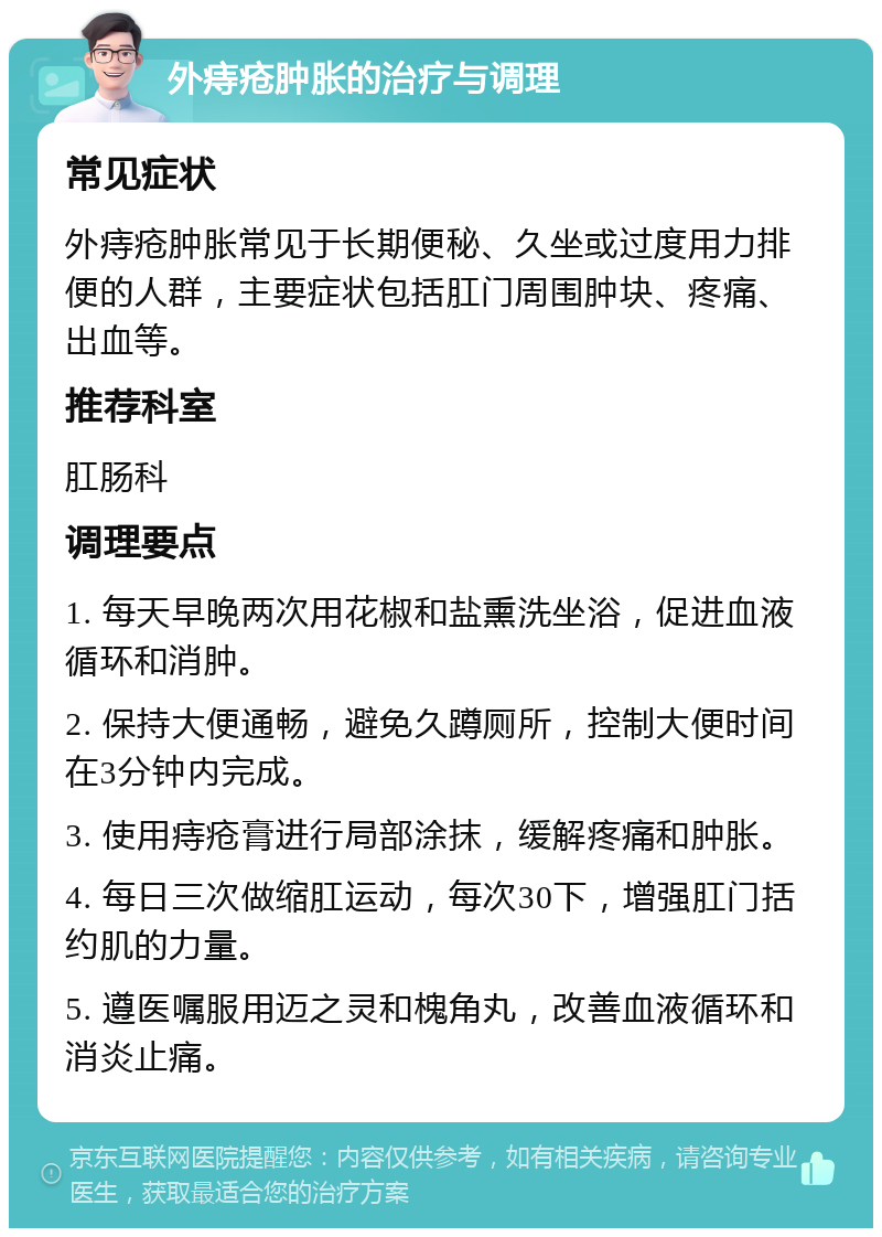 外痔疮肿胀的治疗与调理 常见症状 外痔疮肿胀常见于长期便秘、久坐或过度用力排便的人群，主要症状包括肛门周围肿块、疼痛、出血等。 推荐科室 肛肠科 调理要点 1. 每天早晚两次用花椒和盐熏洗坐浴，促进血液循环和消肿。 2. 保持大便通畅，避免久蹲厕所，控制大便时间在3分钟内完成。 3. 使用痔疮膏进行局部涂抹，缓解疼痛和肿胀。 4. 每日三次做缩肛运动，每次30下，增强肛门括约肌的力量。 5. 遵医嘱服用迈之灵和槐角丸，改善血液循环和消炎止痛。