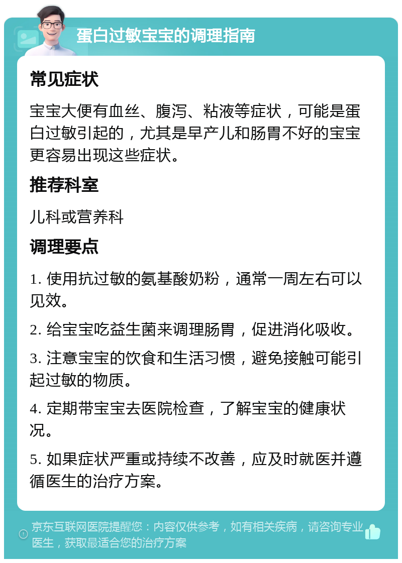 蛋白过敏宝宝的调理指南 常见症状 宝宝大便有血丝、腹泻、粘液等症状，可能是蛋白过敏引起的，尤其是早产儿和肠胃不好的宝宝更容易出现这些症状。 推荐科室 儿科或营养科 调理要点 1. 使用抗过敏的氨基酸奶粉，通常一周左右可以见效。 2. 给宝宝吃益生菌来调理肠胃，促进消化吸收。 3. 注意宝宝的饮食和生活习惯，避免接触可能引起过敏的物质。 4. 定期带宝宝去医院检查，了解宝宝的健康状况。 5. 如果症状严重或持续不改善，应及时就医并遵循医生的治疗方案。