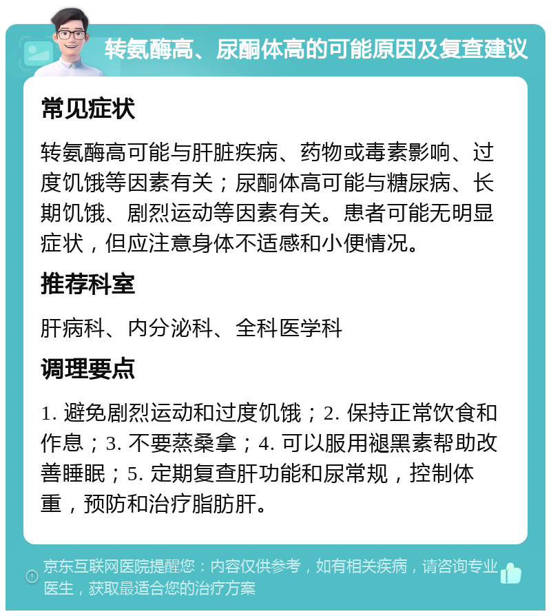 转氨酶高、尿酮体高的可能原因及复查建议 常见症状 转氨酶高可能与肝脏疾病、药物或毒素影响、过度饥饿等因素有关；尿酮体高可能与糖尿病、长期饥饿、剧烈运动等因素有关。患者可能无明显症状，但应注意身体不适感和小便情况。 推荐科室 肝病科、内分泌科、全科医学科 调理要点 1. 避免剧烈运动和过度饥饿；2. 保持正常饮食和作息；3. 不要蒸桑拿；4. 可以服用褪黑素帮助改善睡眠；5. 定期复查肝功能和尿常规，控制体重，预防和治疗脂肪肝。