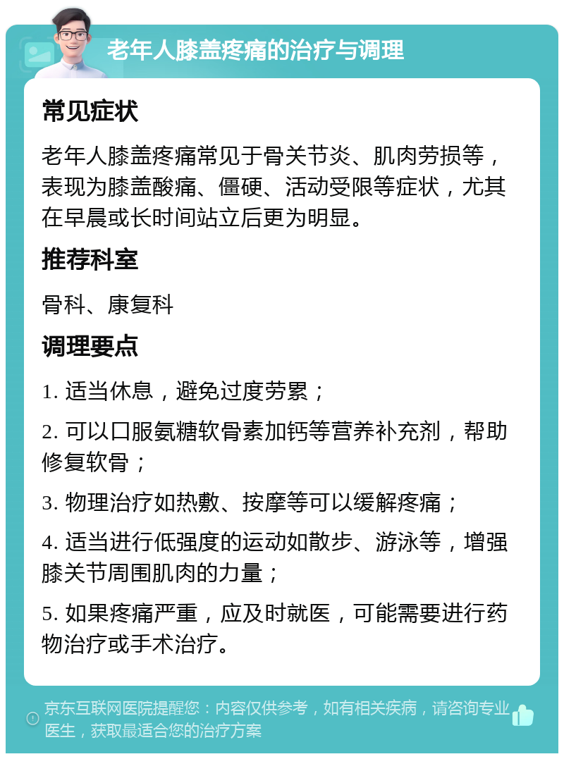 老年人膝盖疼痛的治疗与调理 常见症状 老年人膝盖疼痛常见于骨关节炎、肌肉劳损等，表现为膝盖酸痛、僵硬、活动受限等症状，尤其在早晨或长时间站立后更为明显。 推荐科室 骨科、康复科 调理要点 1. 适当休息，避免过度劳累； 2. 可以口服氨糖软骨素加钙等营养补充剂，帮助修复软骨； 3. 物理治疗如热敷、按摩等可以缓解疼痛； 4. 适当进行低强度的运动如散步、游泳等，增强膝关节周围肌肉的力量； 5. 如果疼痛严重，应及时就医，可能需要进行药物治疗或手术治疗。