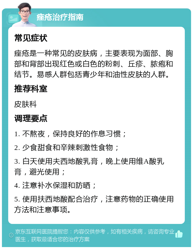 痤疮治疗指南 常见症状 痤疮是一种常见的皮肤病，主要表现为面部、胸部和背部出现红色或白色的粉刺、丘疹、脓疱和结节。易感人群包括青少年和油性皮肤的人群。 推荐科室 皮肤科 调理要点 1. 不熬夜，保持良好的作息习惯； 2. 少食甜食和辛辣刺激性食物； 3. 白天使用夫西地酸乳膏，晚上使用维A酸乳膏，避光使用； 4. 注意补水保湿和防晒； 5. 使用扶西地酸配合治疗，注意药物的正确使用方法和注意事项。