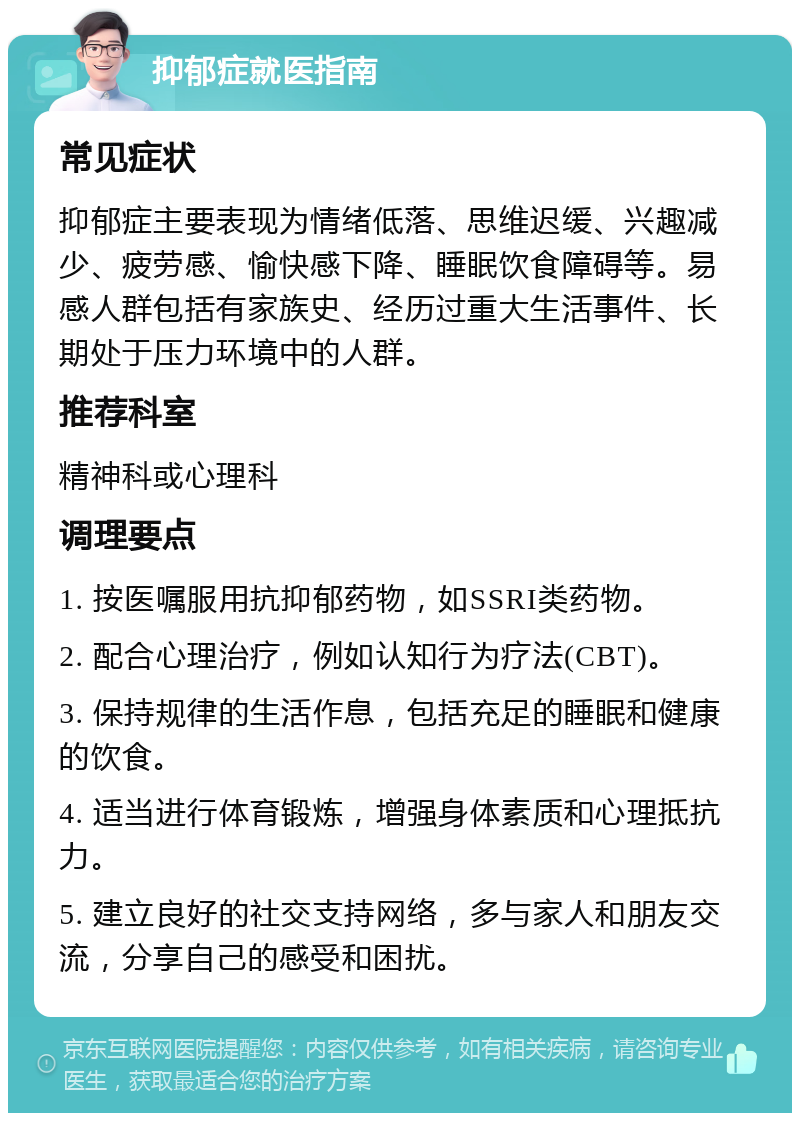 抑郁症就医指南 常见症状 抑郁症主要表现为情绪低落、思维迟缓、兴趣减少、疲劳感、愉快感下降、睡眠饮食障碍等。易感人群包括有家族史、经历过重大生活事件、长期处于压力环境中的人群。 推荐科室 精神科或心理科 调理要点 1. 按医嘱服用抗抑郁药物，如SSRI类药物。 2. 配合心理治疗，例如认知行为疗法(CBT)。 3. 保持规律的生活作息，包括充足的睡眠和健康的饮食。 4. 适当进行体育锻炼，增强身体素质和心理抵抗力。 5. 建立良好的社交支持网络，多与家人和朋友交流，分享自己的感受和困扰。