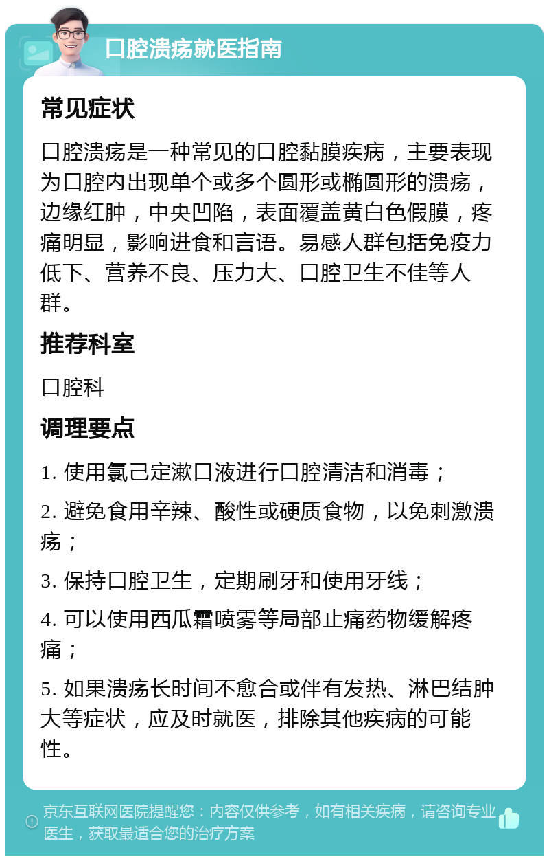 口腔溃疡就医指南 常见症状 口腔溃疡是一种常见的口腔黏膜疾病，主要表现为口腔内出现单个或多个圆形或椭圆形的溃疡，边缘红肿，中央凹陷，表面覆盖黄白色假膜，疼痛明显，影响进食和言语。易感人群包括免疫力低下、营养不良、压力大、口腔卫生不佳等人群。 推荐科室 口腔科 调理要点 1. 使用氯己定漱口液进行口腔清洁和消毒； 2. 避免食用辛辣、酸性或硬质食物，以免刺激溃疡； 3. 保持口腔卫生，定期刷牙和使用牙线； 4. 可以使用西瓜霜喷雾等局部止痛药物缓解疼痛； 5. 如果溃疡长时间不愈合或伴有发热、淋巴结肿大等症状，应及时就医，排除其他疾病的可能性。